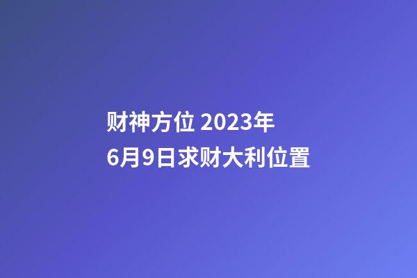 财神方位 2023年6月9日求财大利位置